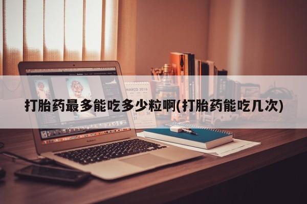 打胎药大月份用联系微信打胎药最多能吃多少粒啊(打胎药能吃几次)