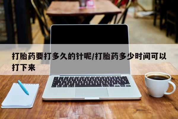 打胎药大月份用联系微信打胎药要打多久的针呢/打胎药多少时间可以打下来