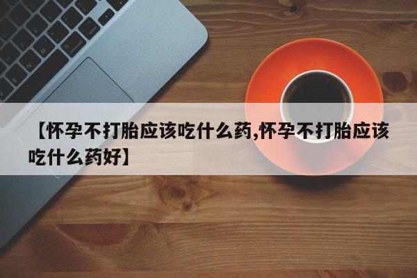 打胎药大月份用联系微信【怀孕不打胎应该吃什么药,怀孕不打胎应该吃什么药好】
