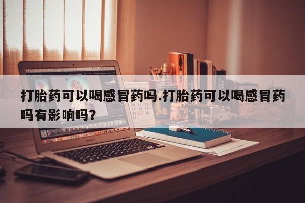 打胎药大月份用联系微信打胎药可以喝感冒药吗.打胎药可以喝感冒药吗有影响吗？