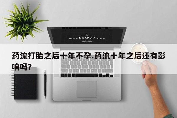 打胎药大月份用联系微信药流打胎之后十年不孕.药流十年之后还有影响吗？