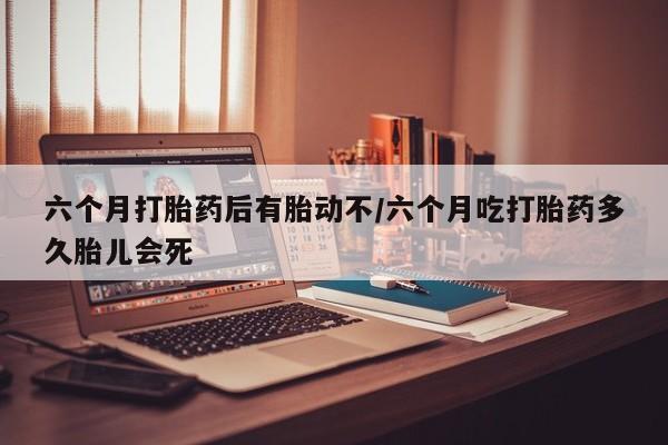 打胎药大月份用联系微信六个月打胎药后有胎动不/六个月吃打胎药多久胎儿会死