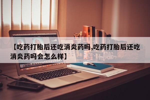 打胎药大月份用联系微信【吃药打胎后还吃消炎药吗,吃药打胎后还吃消炎药吗会怎么样】