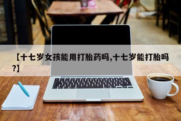 打胎药大月份用联系微信【十七岁女孩能用打胎药吗,十七岁能打胎吗?】