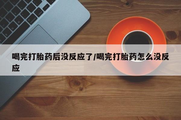 打胎药大月份用联系微信喝完打胎药后没反应了/喝完打胎药怎么没反应