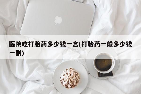打胎药大月份用联系微信医院吃打胎药多少钱一盒(打胎药一般多少钱一副)