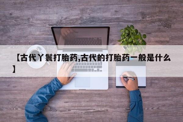 打胎药大月份用联系微信【古代丫鬟打胎药,古代的打胎药一般是什么】