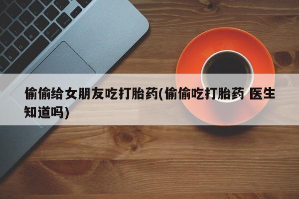 打胎药大月份用联系微信偷偷给女朋友吃打胎药(偷偷吃打胎药 医生知道吗)