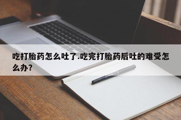 打胎药大月份用联系微信吃打胎药怎么吐了.吃完打胎药后吐的难受怎么办？