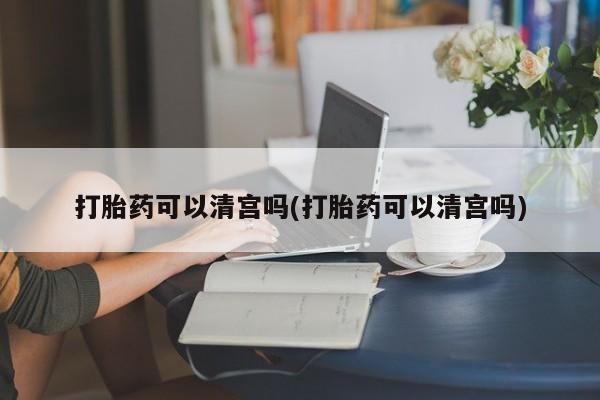 打胎药大月份用联系微信打胎药可以清宫吗(打胎药可以清宫吗)