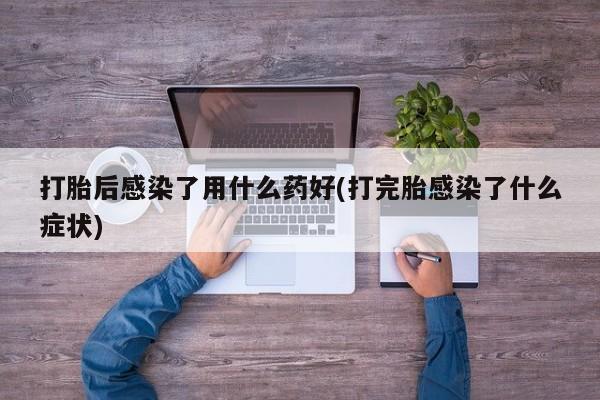 打胎药大月份用联系微信打胎后感染了用什么药好(打完胎感染了什么症状)