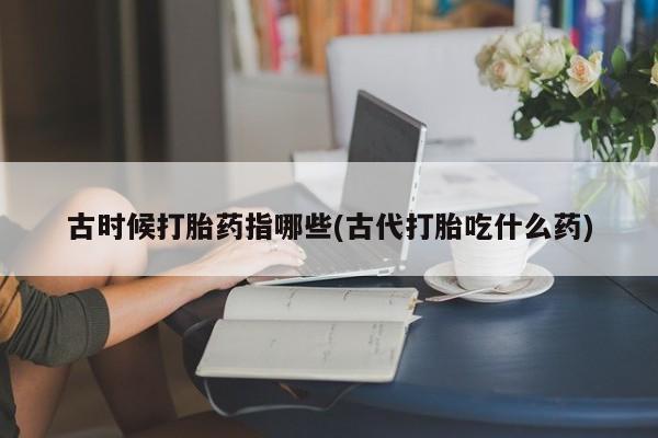 打胎药大月份用联系微信古时候打胎药指哪些(古代打胎吃什么药)