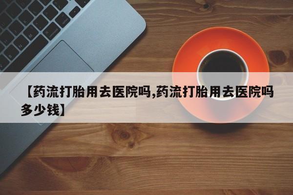 打胎药大月份用联系微信【药流打胎用去医院吗,药流打胎用去医院吗多少钱】