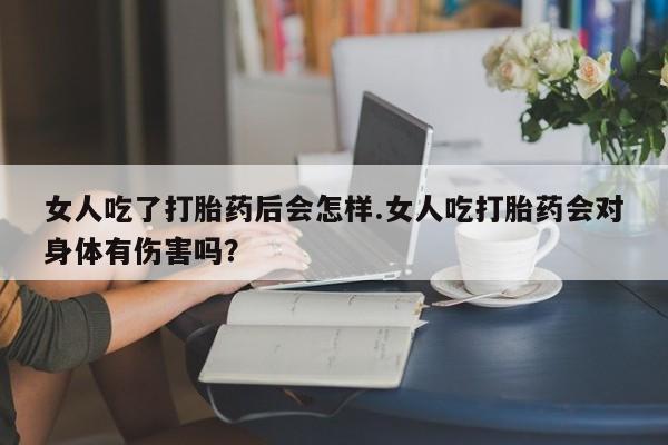 打胎药大月份用联系微信女人吃了打胎药后会怎样.女人吃打胎药会对身体有伤害吗？