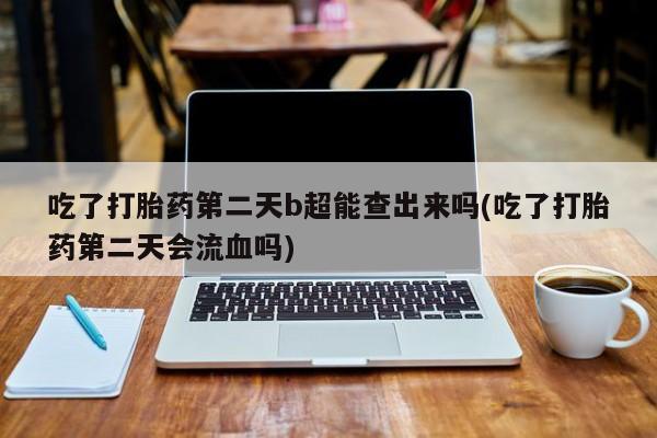 打胎药大月份用联系微信吃了打胎药第二天b超能查出来吗(吃了打胎药第二天会流血吗)