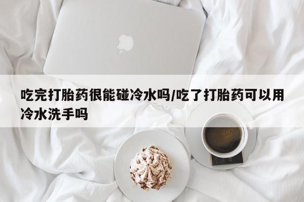 打胎药大月份用联系微信吃完打胎药很能碰冷水吗/吃了打胎药可以用冷水洗手吗
