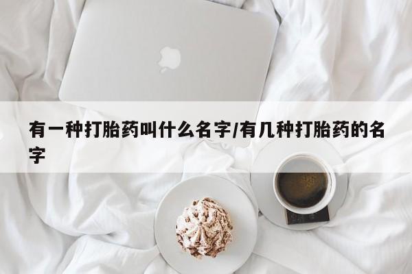 打胎药大月份用联系微信有一种打胎药叫什么名字/有几种打胎药的名字