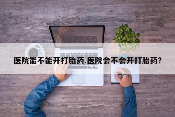 打胎药大月份用联系微信医院能不能开打胎药.医院会不会开打胎药？