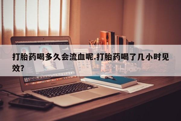 打胎药大月份用联系微信打胎药喝多久会流血呢.打胎药喝了几小时见效？