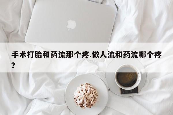 打胎药大月份用联系微信手术打胎和药流那个疼.做人流和药流哪个疼？