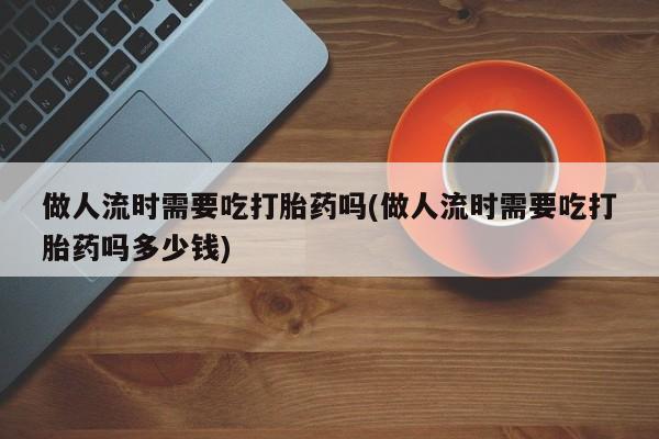 打胎药大月份用联系微信做人流时需要吃打胎药吗(做人流时需要吃打胎药吗多少钱)