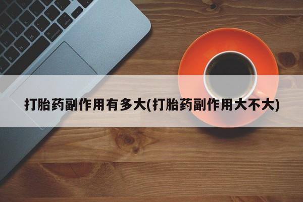 打胎药大月份用联系微信打胎药副作用有多大(打胎药副作用大不大)