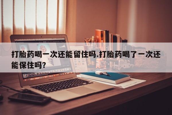 打胎药大月份用联系微信打胎药喝一次还能留住吗.打胎药喝了一次还能保住吗？