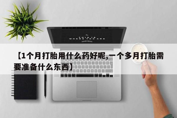打胎药大月份用联系微信【1个月打胎用什么药好呢,一个多月打胎需要准备什么东西】