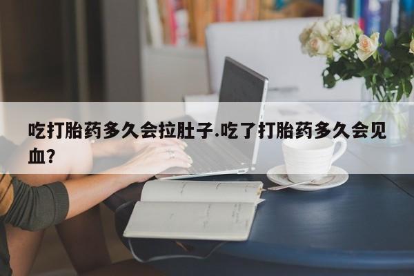 打胎药大月份用联系微信吃打胎药多久会拉肚子.吃了打胎药多久会见血？