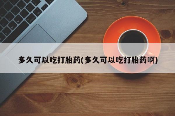 打胎药大月份用联系微信多久可以吃打胎药(多久可以吃打胎药啊)