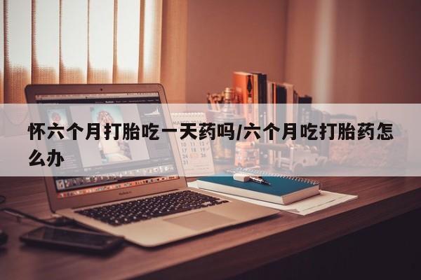 打胎药大月份用联系微信怀六个月打胎吃一天药吗/六个月吃打胎药怎么办