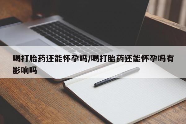 打胎药大月份用联系微信喝打胎药还能怀孕吗/喝打胎药还能怀孕吗有影响吗