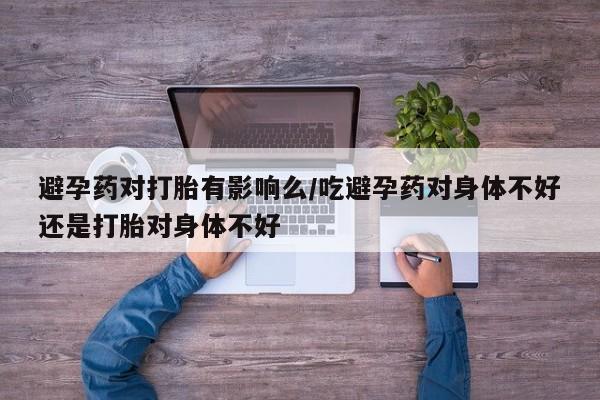 打胎药大月份用联系微信避孕药对打胎有影响么/吃避孕药对身体不好还是打胎对身体不好