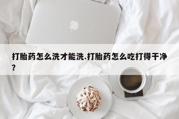 打胎药大月份用联系微信打胎药怎么洗才能洗.打胎药怎么吃打得干净？