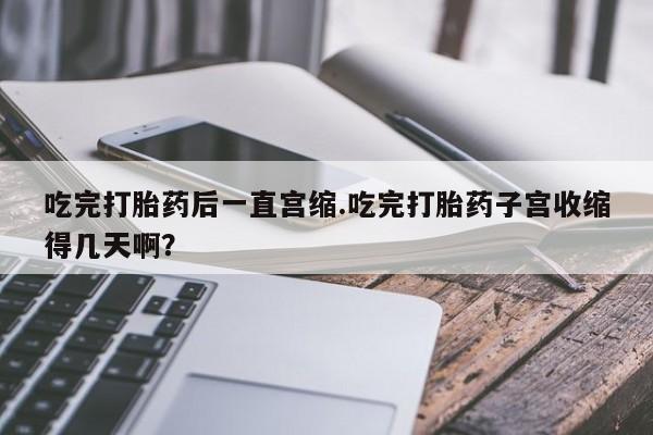 打胎药大月份用联系微信吃完打胎药后一直宫缩.吃完打胎药子宫收缩得几天啊？