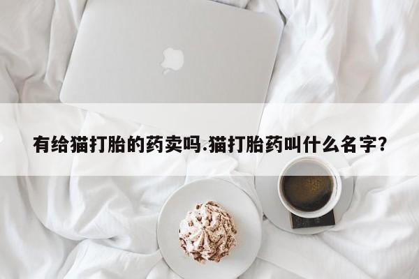 打胎药大月份用联系微信有给猫打胎的药卖吗.猫打胎药叫什么名字？
