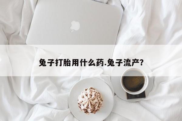 打胎药大月份用联系微信兔子打胎用什么药.兔子流产？