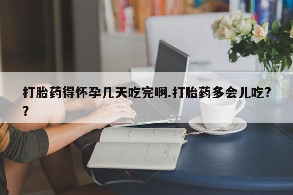 打胎药大月份用联系微信打胎药得怀孕几天吃完啊.打胎药多会儿吃?？