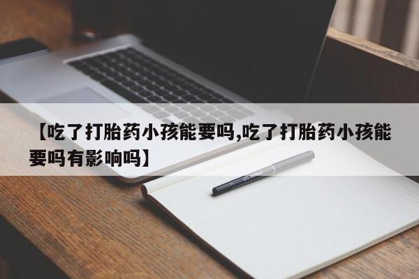 打胎药大月份用联系微信【吃了打胎药小孩能要吗,吃了打胎药小孩能要吗有影响吗】