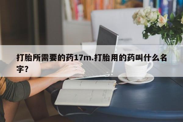 打胎药大月份用联系微信打胎所需要的药17m.打胎用的药叫什么名字？