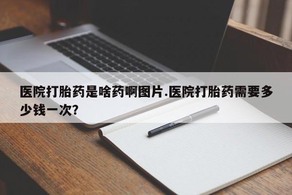 打胎药大月份用联系微信医院打胎药是啥药啊图片.医院打胎药需要多少钱一次？