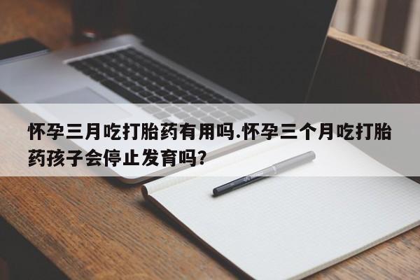 打胎药大月份用联系微信怀孕三月吃打胎药有用吗.怀孕三个月吃打胎药孩子会停止发育吗?