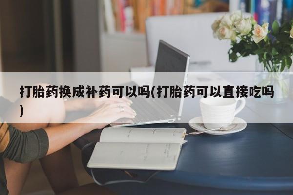 打胎药大月份用联系微信打胎药换成补药可以吗(打胎药可以直接吃吗)