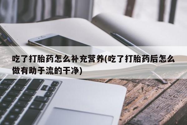 打胎药大月份用联系微信吃了打胎药怎么补充营养(吃了打胎药后怎么做有助于流的干净)