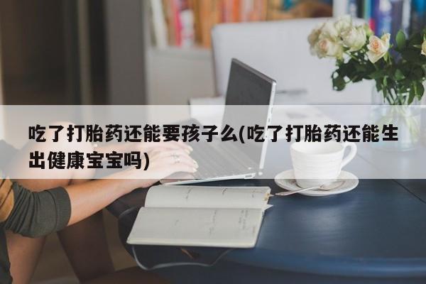打胎药大月份用联系微信吃了打胎药还能要孩子么(吃了打胎药还能生出健康宝宝吗)