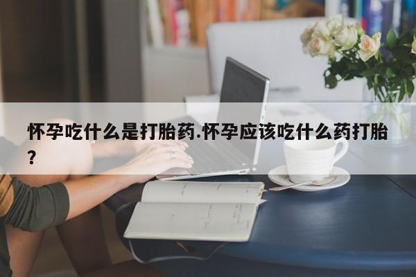 打胎药大月份用联系微信怀孕吃什么是打胎药.怀孕应该吃什么药打胎？