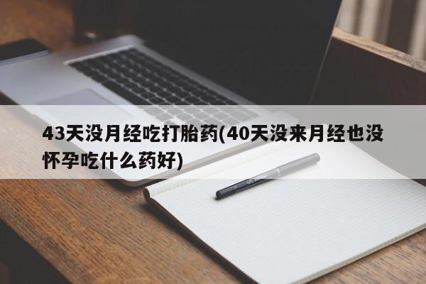 打胎药大月份用联系微信43天没月经吃打胎药(40天没来月经也没怀孕吃什么药好)