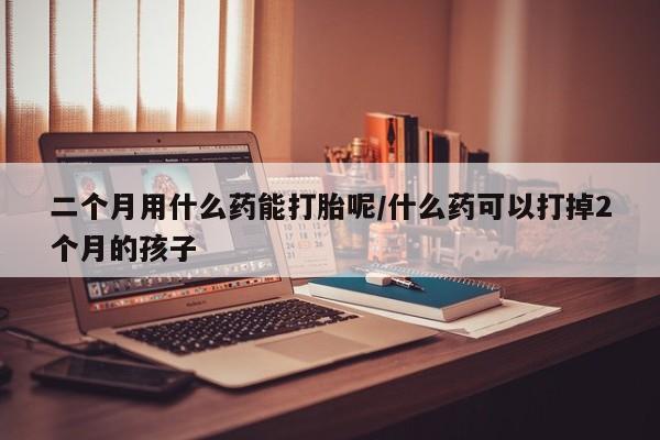 打胎药大月份用联系微信二个月用什么药能打胎呢/什么药可以打掉2个月的孩子