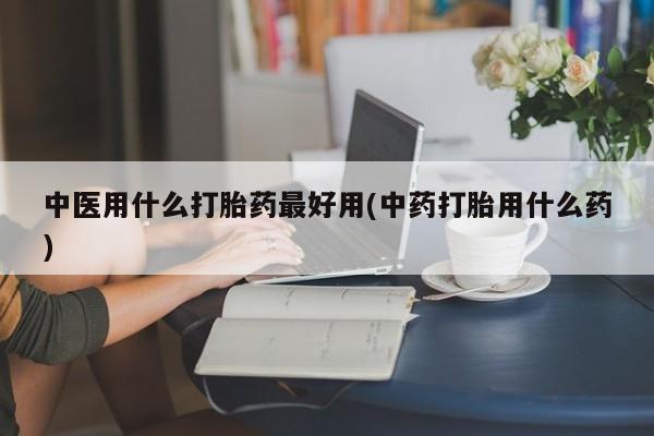 打胎药大月份用联系微信中医用什么打胎药最好用(中药打胎用什么药)