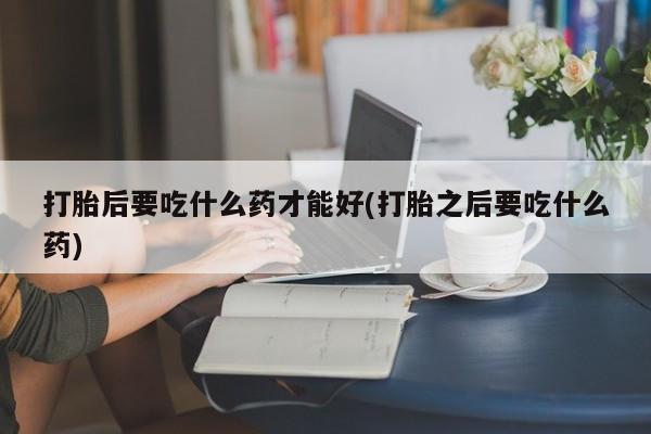 打胎药大月份用联系微信打胎后要吃什么药才能好(打胎之后要吃什么药)